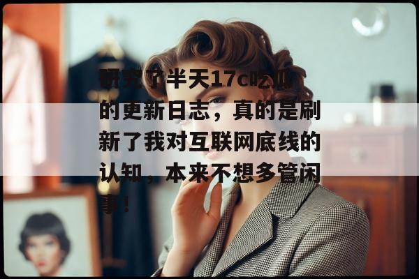 研究了半天17c吃瓜的更新日志，真的是刷新了我对互联网底线的认知，本来不想多管闲事！