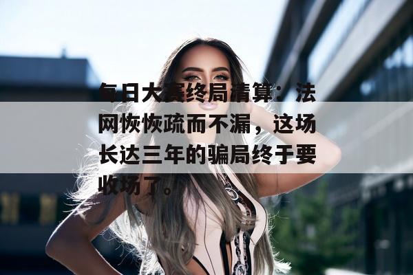 每日大赛终局清算：法网恢恢疏而不漏，这场长达三年的骗局终于要收场了。