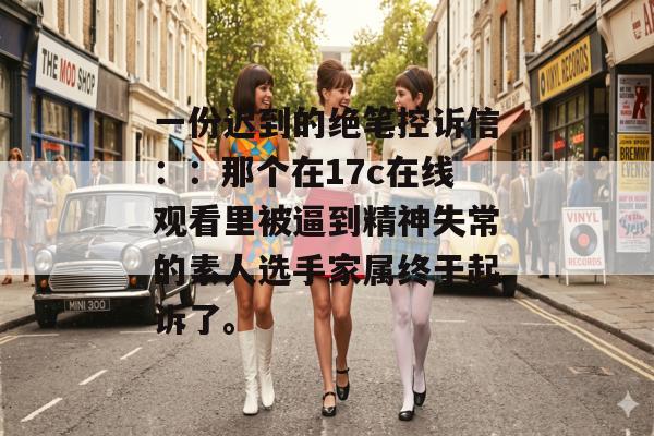 一份迟到的绝笔控诉信：：那个在17c在线观看里被逼到精神失常的素人选手家属终于起诉了。