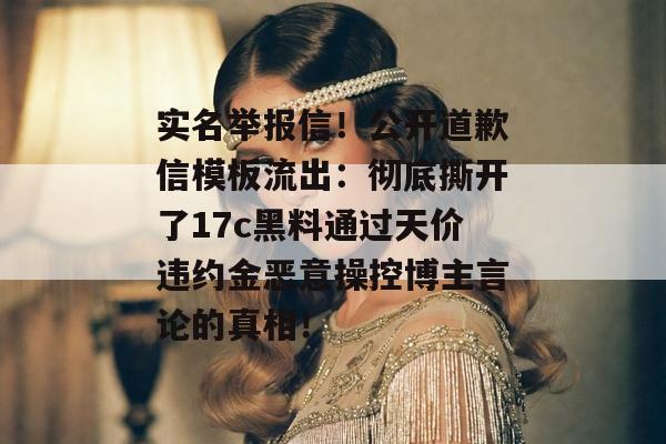 实名举报信！公开道歉信模板流出：彻底撕开了17c黑料通过天价违约金恶意操控博主言论的真相！